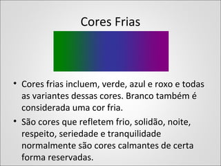 Cores Frias
• Cores frias incluem, verde, azul e roxo e todas
as variantes dessas cores. Branco também é
considerada uma cor fria.
• São cores que refletem frio, solidão, noite,
respeito, seriedade e tranquilidade
normalmente são cores calmantes de certa
forma reservadas.
 