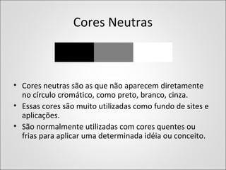 Cores Neutras
• Cores neutras são as que não aparecem diretamente
no círculo cromático, como preto, branco, cinza.
• Essas cores são muito utilizadas como fundo de sites e
aplicações.
• São normalmente utilizadas com cores quentes ou
frias para aplicar uma determinada idéia ou conceito.
 
