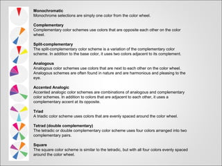 Monochromatic
Monochrome selections are simply one color from the color wheel.
Complementary
Complementary color schemes use colors that are opposite each other on the color
wheel.
Split-complementary
The split-complementary color scheme is a variation of the complementary color
scheme. In addition to the base color, it uses two colors adjacent to its complement.
Analogous
Analogous color schemes use colors that are next to each other on the color wheel.
Analogous schemes are often found in nature and are harmonious and pleasing to the
eye.
Accented Analogic
Accented analogic color schemes are combinations of analogous and complementary
color schemes. In addition to colors that are adjacent to each other, it uses a
complementary accent at its opposite.
Triad
A triadic color scheme uses colors that are evenly spaced around the color wheel.
Tetrad (double complementary)
The tetradic or double complementary color scheme uses four colors arranged into two
complementary pairs.
Square
The square color scheme is similar to the tetradic, but with all four colors evenly spaced
around the color wheel.
 