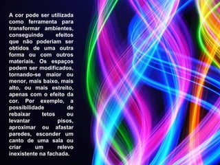 A cor pode ser utilizada
como ferramenta para
transformar ambientes,
conseguindo efeitos
que não poderiam ser
obtidos de uma outra
forma ou com outros
materiais. Os espaços
podem ser modificados,
tornando-se maior ou
menor, mais baixo, mais
alto, ou mais estreito,
apenas com o efeito da
cor. Por exemplo, a
possibilidade de
rebaixar tetos ou
levantar pisos,
aproximar ou afastar
paredes, esconder um
canto de uma sala ou
criar um relevo
inexistente na fachada.
 