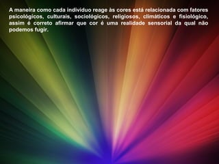 A maneira como cada indivíduo reage às cores está relacionada com fatores
psicológicos, culturais, sociológicos, religiosos, climáticos e fisiológico,
assim é correto afirmar que cor é uma realidade sensorial da qual não
podemos fugir.
 