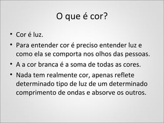 O que é cor?
• Cor é luz.
• Para entender cor é preciso entender luz e
como ela se comporta nos olhos das pessoas.
• A a cor branca é a soma de todas as cores.
• Nada tem realmente cor, apenas reflete
determinado tipo de luz de um determinado
comprimento de ondas e absorve os outros.
 