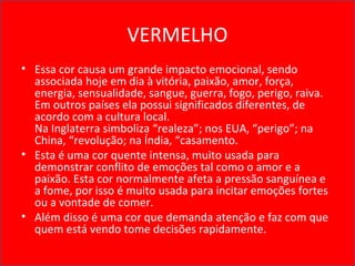 VERMELHO
• Essa cor causa um grande impacto emocional, sendo
associada hoje em dia à vitória, paixão, amor, força,
energia, sensualidade, sangue, guerra, fogo, perigo, raiva.
Em outros países ela possui significados diferentes, de
acordo com a cultura local.
Na Inglaterra simboliza “realeza”; nos EUA, “perigo”; na
China, “revolução; na Índia, “casamento.
• Esta é uma cor quente intensa, muito usada para
demonstrar conflito de emoções tal como o amor e a
paixão. Esta cor normalmente afeta a pressão sanguínea e
a fome, por isso é muito usada para incitar emoções fortes
ou a vontade de comer.
• Além disso é uma cor que demanda atenção e faz com que
quem está vendo tome decisões rapidamente.
 