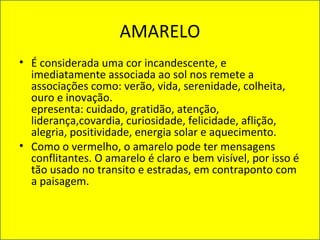 AMARELO
• É considerada uma cor incandescente, e
imediatamente associada ao sol nos remete a
associações como: verão, vida, serenidade, colheita,
ouro e inovação.
epresenta: cuidado, gratidão, atenção,
liderança,covardia, curiosidade, felicidade, aflição,
alegria, positividade, energia solar e aquecimento.
• Como o vermelho, o amarelo pode ter mensagens
conflitantes. O amarelo é claro e bem visível, por isso é
tão usado no transito e estradas, em contraponto com
a paisagem.
 