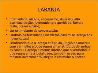 LARANJA
• Criatividade, alegria, entusiasmo, diversão, alta
espiritualização, juventude, prosperidade, fartura,
festa, prazer e calor;
• cor estimulante da conversação;
• Símbolo da fertilidade ( no Vietnã davam-se laranja aos
novos casais)
• Lembrando que o laranja é feito da junção de amarelo
com vermelho e pode representar atributos de ambas
as cores. O laranja é menos intenso que o vermelho, o
que representa a jovialidade, também usado para
mostrar divertimento, alegria e estimular o apetite.
 