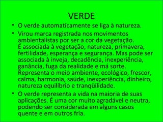 VERDE
• O verde automaticamente se liga à natureza.
• Virou marca registrada nos movimentos
ambientalistas por ser a cor da vegetação.
É associada à vegetação, natureza, primavera,
fertilidade, esperança e segurança. Mas pode ser
associada à inveja, decadência, inexperiência,
ganância, fuga da realidade e má sorte.
Representa o meio ambiente, ecológico, frescor,
calma, harmonia, saúde, inexperiência, dinheiro,
natureza equilíbrio e tranqüilidade.
• O verde representa a vida na maioria de suas
aplicações. É uma cor muito agradável e neutra,
podendo ser considerada em alguns casos
quente e em outros fria.
 