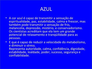 AZUL
• A cor azul é capaz de transmitir a sensação de
espiritualidade, paz, estabilidade, calma e frescor, mas
também pode transmitir a sensação de frio,
melancolia, depressão, mistério, e conservadorismo.
Os cientistas acreditam que ela tem um grande
potencial de relaxamento e tranqüilidade para as
pessoas.
• E que é capaz de reduzir a velocidade do metabolismo,
e diminuir o stress.
Representa autoridade, calma, confidência, dignidade,
estabilidade, lealdade, poder, sucesso, segurança e
confiabilidade.
 
