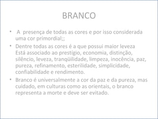 BRANCO
• A presença de todas as cores e por isso considerada
uma cor primordial;;
• Dentre todas as cores é a que possui maior leveza
Está associado ao prestígio, economia, distinção,
silêncio, leveza, tranqüilidade, limpeza, inocência, paz,
pureza, refinamento, esterilidade, simplicidade,
confiabilidade e rendimento.
• Branco é universalmente a cor da paz e da pureza, mas
cuidado, em culturas como as orientais, o branco
representa a morte e deve ser evitado.
 