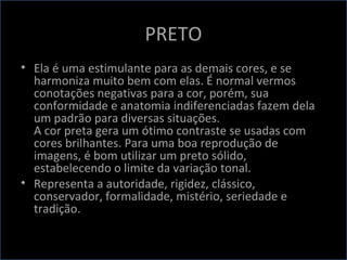 PRETO
• Ela é uma estimulante para as demais cores, e se
harmoniza muito bem com elas. É normal vermos
conotações negativas para a cor, porém, sua
conformidade e anatomia indiferenciadas fazem dela
um padrão para diversas situações.
A cor preta gera um ótimo contraste se usadas com
cores brilhantes. Para uma boa reprodução de
imagens, é bom utilizar um preto sólido,
estabelecendo o limite da variação tonal.
• Representa a autoridade, rigidez, clássico,
conservador, formalidade, mistério, seriedade e
tradição.
 