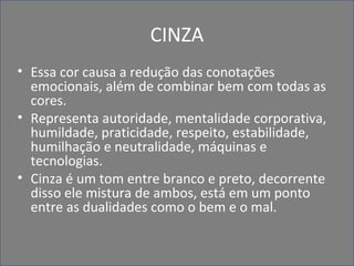 CINZA
• Essa cor causa a redução das conotações
emocionais, além de combinar bem com todas as
cores.
• Representa autoridade, mentalidade corporativa,
humildade, praticidade, respeito, estabilidade,
humilhação e neutralidade, máquinas e
tecnologias.
• Cinza é um tom entre branco e preto, decorrente
disso ele mistura de ambos, está em um ponto
entre as dualidades como o bem e o mal.
 