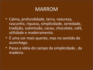 MARROM
• Calma, profundidade, terra, natureza,
rascunho, riqueza, simplicidade, seriedade,
tradição, submissão, cacau, chocolate, café,
utilidade e madeiramento.
• É uma cor mais quente, mas no sentido de
aconchego.
• Passa a idéia do campo da simplicidade , da
madeira.
 