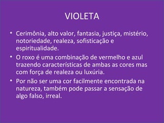 VIOLETA
• Cerimônia, alto valor, fantasia, justiça, mistério,
notoriedade, realeza, sofisticação e
espiritualidade.
• O roxo é uma combinação de vermelho e azul
trazendo características de ambas as cores mas
com força de realeza ou luxúria.
• Por não ser uma cor facilmente encontrada na
natureza, também pode passar a sensação de
algo falso, irreal.
 