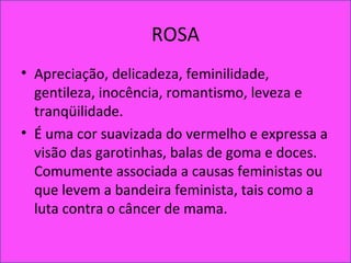 ROSA
• Apreciação, delicadeza, feminilidade,
gentileza, inocência, romantismo, leveza e
tranqüilidade.
• É uma cor suavizada do vermelho e expressa a
visão das garotinhas, balas de goma e doces.
Comumente associada a causas feministas ou
que levem a bandeira feminista, tais como a
luta contra o câncer de mama.
 