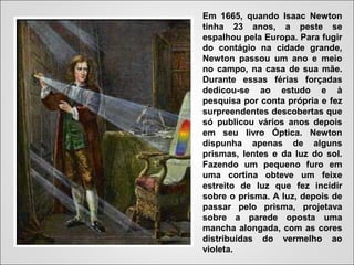 Em 1665, quando Isaac Newton
tinha 23 anos, a peste se
espalhou pela Europa. Para fugir
do contágio na cidade grande,
Newton passou um ano e meio
no campo, na casa de sua mãe.
Durante essas férias forçadas
dedicou-se ao estudo e à
pesquisa por conta própria e fez
surpreendentes descobertas que
só publicou vários anos depois
em seu livro Óptica. Newton
dispunha apenas de alguns
prismas, lentes e da luz do sol.
Fazendo um pequeno furo em
uma cortina obteve um feixe
estreito de luz que fez incidir
sobre o prisma. A luz, depois de
passar pelo prisma, projetava
sobre a parede oposta uma
mancha alongada, com as cores
distribuídas do vermelho ao
violeta.
 