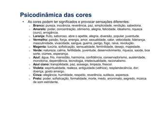 Psicodinâmica das cores 
• As cores podem ter significados e provocar sensações diferentes: 
o Branco: pureza, inocência, reverência, paz, simplicidade, rendição, sabedoria. 
o Amarelo: poder, concentração, otimismo, alegria, felicidade, idealismo, riqueza 
(ouro), arrogância. 
o Laranja: fruto, saboroso, abre o apetite, alegria, diversão, popular, juventude. 
o Vermelho: paixão, força, energia, amor, sexualidade, calor, velocidade, liderança, 
masculinidade, vivacidade, sangue, guerra, perigo, fogo, raiva, revolução. 
o Magenta: luxúria, sofisticação, sensualidade, feminilidade, desejo, majestade. 
o Verde: natureza, calma, fertilidade, juventude, desenvolvimento, riqueza, saúde, boa 
sorte, ciúmes, esperança. 
o Azul: água, frio, mansidão, harmonia, confidência, conservadorismo, austeridade, 
monotonia, dependência, tecnologia, intelectualidade, racionalismo. 
o Azul ciano: tranqüilidade, paz, sossego, limpeza, frescor. 
o Violeta: espiritualidade, realeza, antiguidade (velhice), resplandecência, dor; 
doença, gosto amargo. 
o Cinza: elegância, humildade, respeito, reverência, sutileza, aspereza. 
o Preto: poder, sofisticação, formalidade, morte, medo, anonimato, segredo, música 
de som estridente. 
 