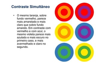 Contraste Simultâneo 
• O mesmo laranja, sobre 
fundo vermelho, parece 
mais amarelado e mais 
claro que sobre fundo 
amarelo. Em contraste com 
vermelho e com azul, o 
mesmo violeta parece mais 
azulado e mais escuro no 
primeiro caso, e mais 
avermelhado e claro no 
segundo. 
 