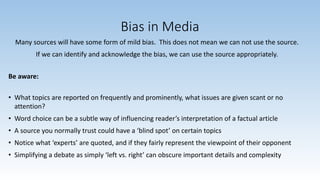 Bias in Media
Many sources will have some form of mild bias. This does not mean we can not use the source.
If we can identify and acknowledge the bias, we can use the source appropriately.
Be aware:
• What topics are reported on frequently and prominently, what issues are given scant or no
attention?
• Word choice can be a subtle way of influencing reader’s interpretation of a factual article
• A source you normally trust could have a ‘blind spot’ on certain topics
• Notice what ‘experts’ are quoted, and if they fairly represent the viewpoint of their opponent
• Simplifying a debate as simply ‘left vs. right’ can obscure important details and complexity
 