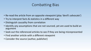 Combatting Bias
• Re-read the article from an opposite viewpoint (play ‘devil’s advocate’)
• Try to interpret facts & statistics in a different way
• Distinguish causality from correlation
• Identify any assumptions that are not sourced, yet are used to build an
argument
• Seek out the referenced articles to see if they are being misrepresented
• Find another article with a different viewpoint
• Consider the source (author, publisher)
 