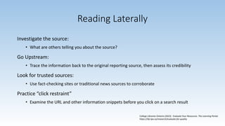 Reading Laterally
Investigate the source:
• What are others telling you about the source?
Go Upstream:
• Trace the information back to the original reporting source, then assess its credibility
Look for trusted sources:
• Use fact-checking sites or traditional news sources to corroborate
Practice “click restraint”
• Examine the URL and other information snippets before you click on a search result
College Libraries Ontario (2023). Evaluate Your Resources. The Learning Portal.
https://tlp-lpa.ca/research/evaluate-for-quality
 