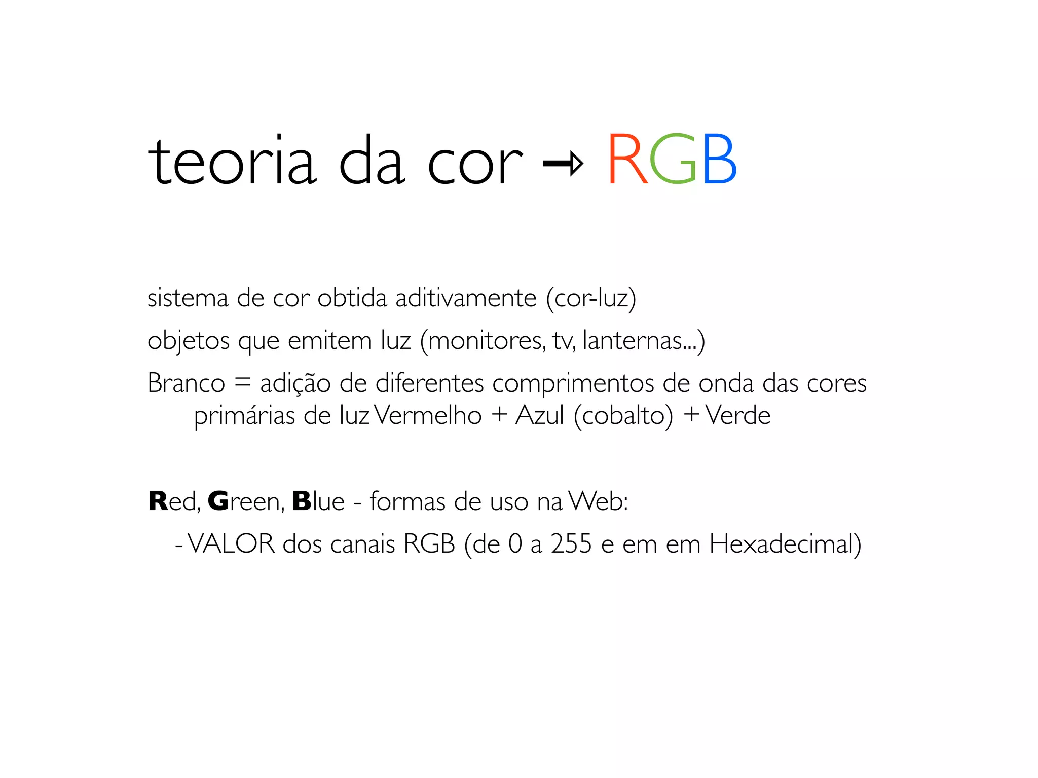 teoria da cor ⇾ RGB
sistema de cor obtida aditivamente (cor-luz)
objetos que emitem luz (monitores, tv, lanternas...)
Branco = adição de diferentes comprimentos de onda das cores
	

 primárias de luz Vermelho + Azul (cobalto) + Verde


Red, Green, Blue - formas de uso na Web:
 - VALOR dos canais RGB (de 0 a 255 e em em Hexadecimal)
 