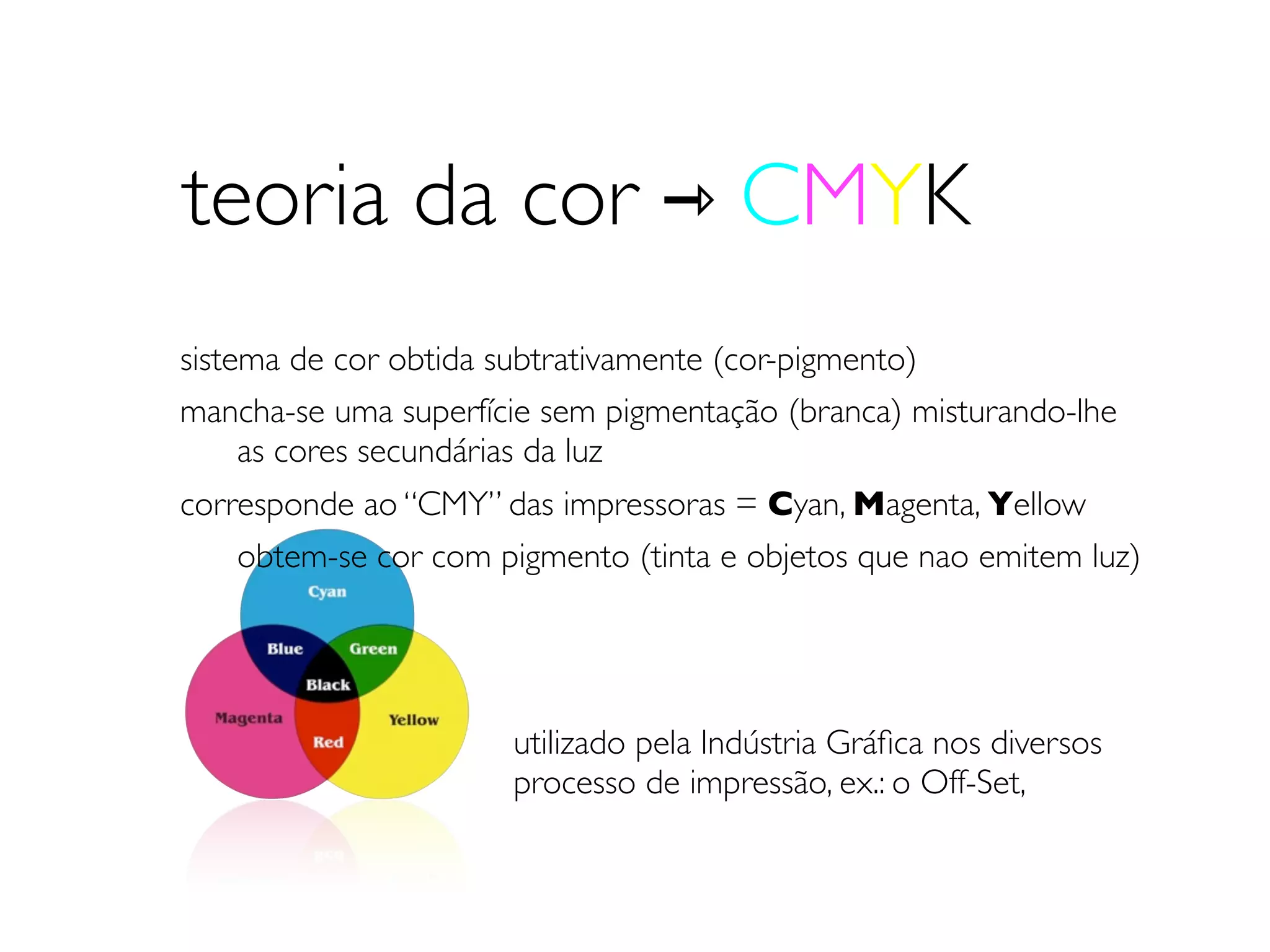 teoria da cor ⇾ CMYK
sistema de cor obtida subtrativamente (cor-pigmento)
mancha-se uma superfície sem pigmentação (branca) misturando-lhe
	

 as cores secundárias da luz
corresponde ao “CMY” das impressoras = Cyan, Magenta, Yellow
	

 obtem-se cor com pigmento (tinta e objetos que nao emitem luz)




                      utilizado pela Indústria Gráﬁca nos diversos
                      processo de impressão, ex.: o Off-Set,
 