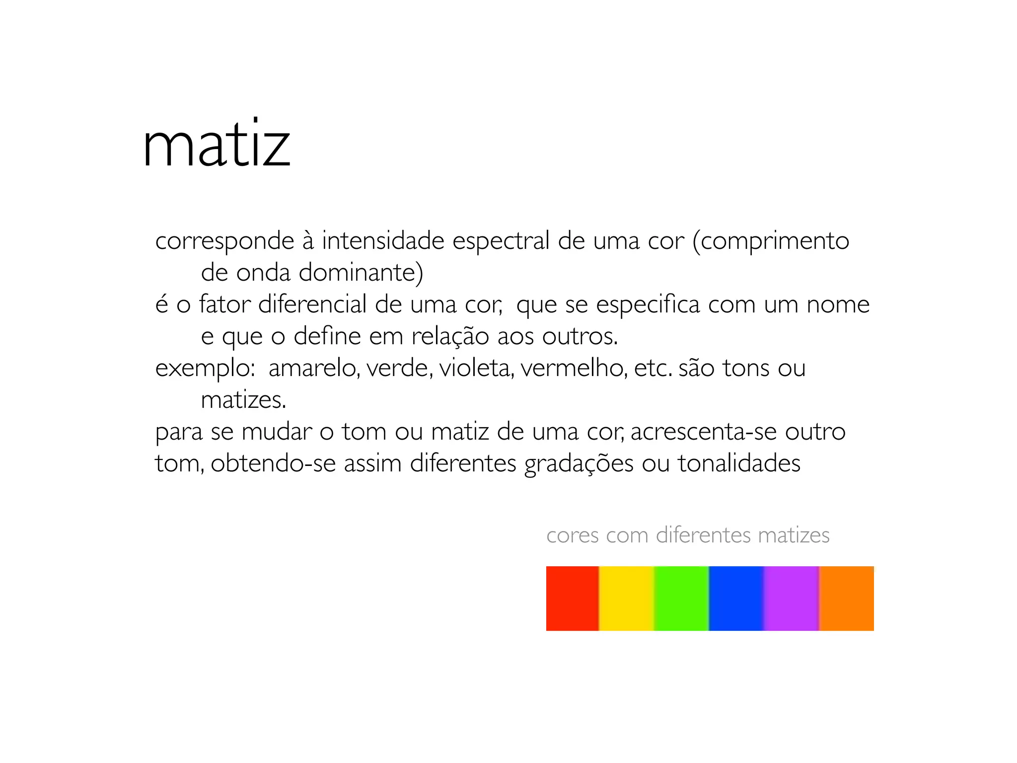 matiz
corresponde à intensidade espectral de uma cor (comprimento
	

 de onda dominante)
é o fator diferencial de uma cor, que se especiﬁca com um nome
	

 e que o deﬁne em relação aos outros.
exemplo: amarelo, verde, violeta, vermelho, etc. são tons ou
	

 matizes.
para se mudar o tom ou matiz de uma cor, acrescenta-se outro
tom, obtendo-se assim diferentes gradações ou tonalidades

                                 cores com diferentes matizes
 