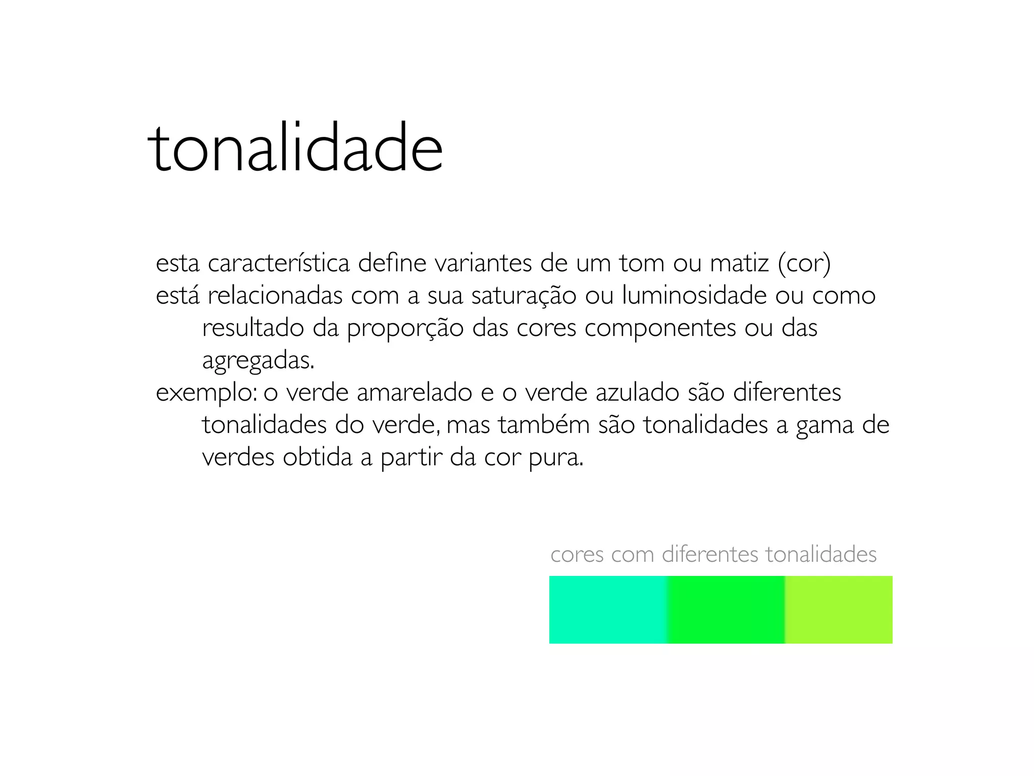 tonalidade
esta característica deﬁne variantes de um tom ou matiz (cor)
está relacionadas com a sua saturação ou luminosidade ou como
	

 resultado da proporção das cores componentes ou das
	

 agregadas.
exemplo: o verde amarelado e o verde azulado são diferentes
	

 tonalidades do verde, mas também são tonalidades a gama de
	

 verdes obtida a partir da cor pura.


                                 cores com diferentes tonalidades
 