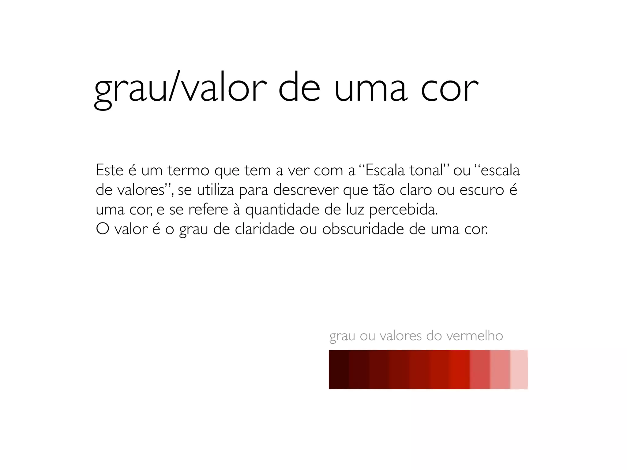 grau/valor de uma cor
Este é um termo que tem a ver com a “Escala tonal” ou “escala
de valores”, se utiliza para descrever que tão claro ou escuro é
uma cor, e se refere à quantidade de luz percebida.
O valor é o grau de claridade ou obscuridade de uma cor.




                                   grau ou valores do vermelho
 