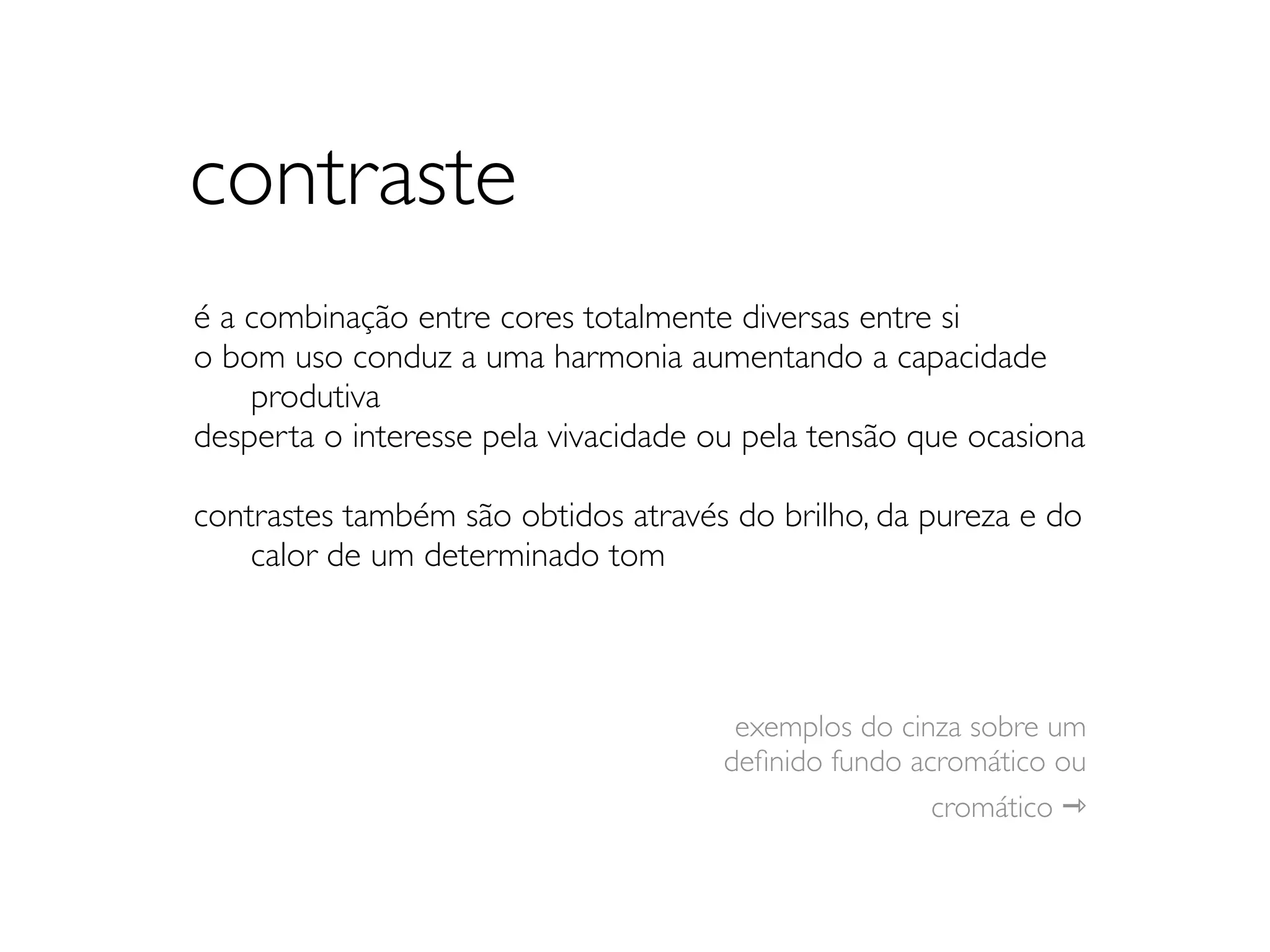 contraste
é a combinação entre cores totalmente diversas entre si
o bom uso conduz a uma harmonia aumentando a capacidade
	

 produtiva
desperta o interesse pela vivacidade ou pela tensão que ocasiona

contrastes também são obtidos através do brilho, da pureza e do
	

 calor de um determinado tom



                                       exemplos do cinza sobre um
                                      deﬁnido fundo acromático ou
                                                      cromático ⇾
 