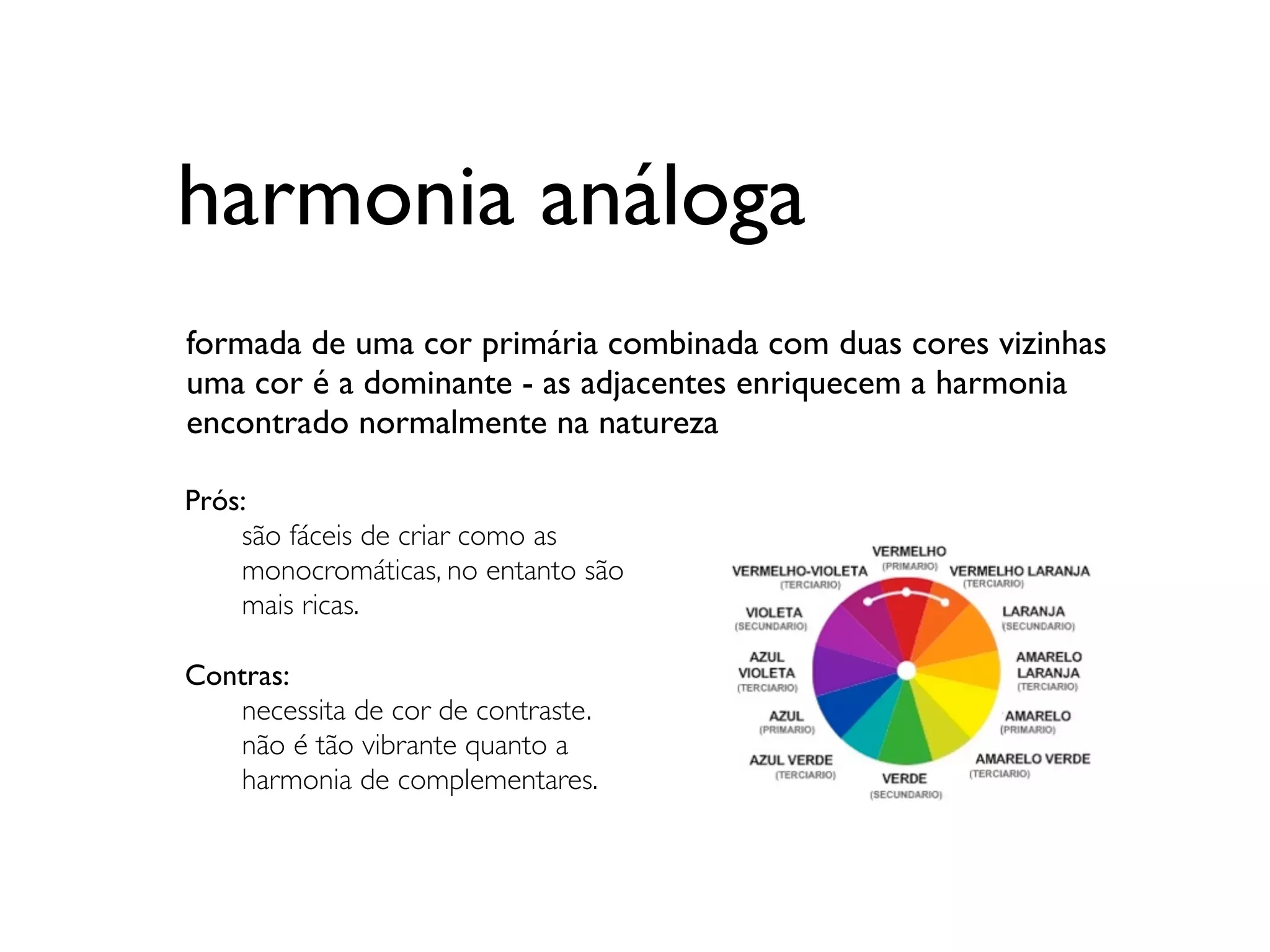 harmonia análoga
formada de uma cor primária combinada com duas cores vizinhas
uma cor é a dominante - as adjacentes enriquecem a harmonia
encontrado normalmente na natureza
	

Prós:
	

 são fáceis de criar como as
	

 monocromáticas, no entanto são
	

 mais ricas.

Contras:
	

 necessita de cor de contraste.
	

 não é tão vibrante quanto a
	

 harmonia de complementares.
 