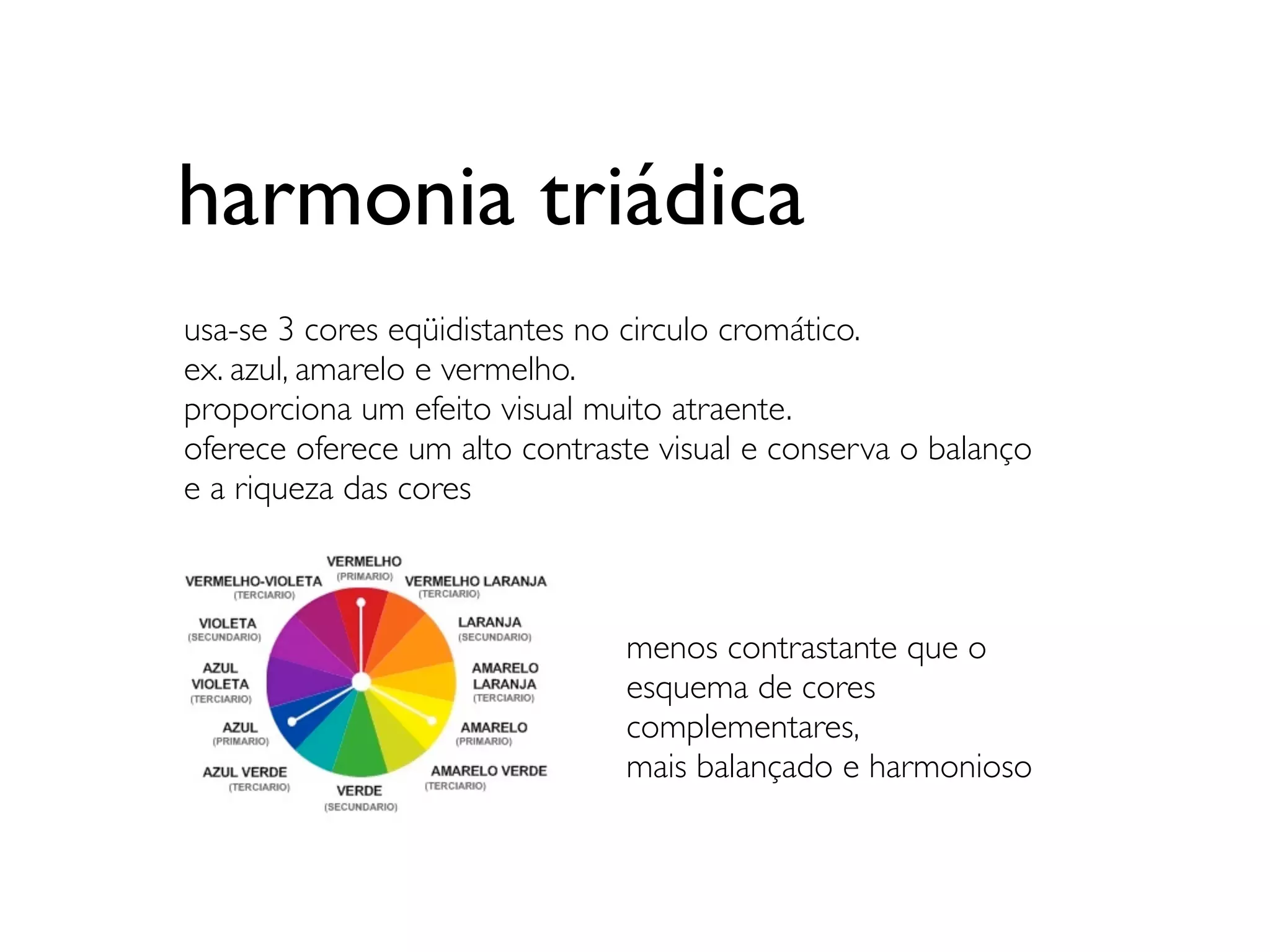 harmonia triádica
usa-se 3 cores eqüidistantes no circulo cromático.
ex. azul, amarelo e vermelho.
proporciona um efeito visual muito atraente.
oferece oferece um alto contraste visual e conserva o balanço
e a riqueza das cores



                               menos contrastante que o
                               esquema de cores
                               complementares,
                               mais balançado e harmonioso
 
