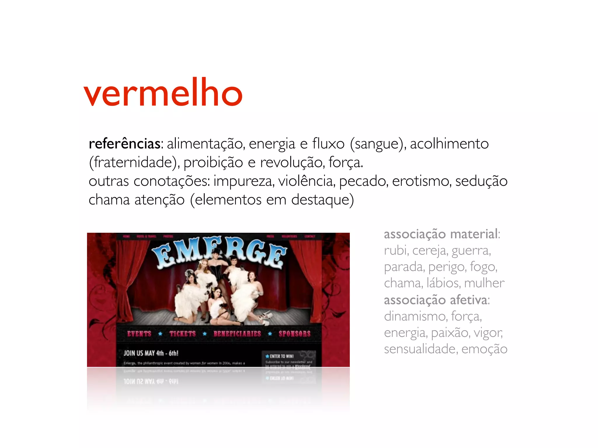vermelho
referências: alimentação, energia e ﬂuxo (sangue), acolhimento
(fraternidade), proibição e revolução, força.
outras conotações: impureza, violência, pecado, erotismo, sedução
chama atenção (elementos em destaque)

                                             associação material:
                                             rubi, cereja, guerra,
                                             parada, perigo, fogo,
                                             chama, lábios, mulher
                                             associação afetiva:
                                             dinamismo, força,
                                             energia, paixão, vigor,
                                             sensualidade, emoção
 