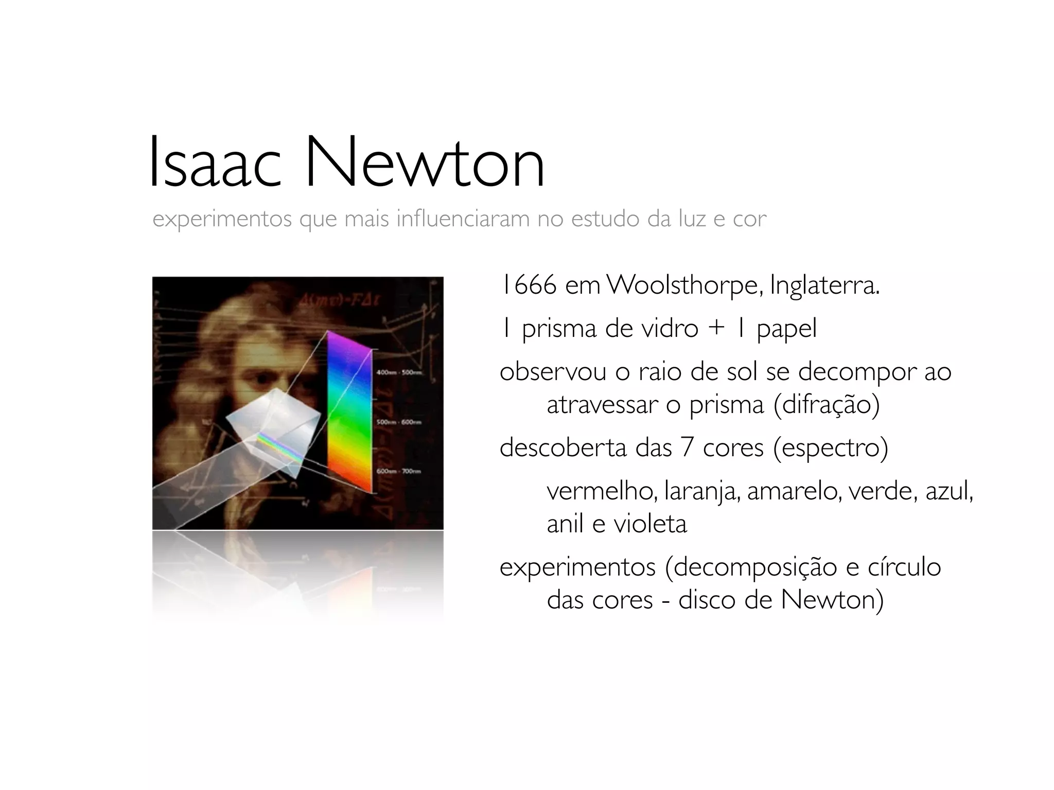 Isaac Newton
experimentos que mais inﬂuenciaram no estudo da luz e cor

                                1666 em Woolsthorpe, Inglaterra.
                                1 prisma de vidro + 1 papel
                                observou o raio de sol se decompor ao
                                	

 atravessar o prisma (difração)
                                descoberta das 7 cores (espectro)
                                	

 vermelho, laranja, amarelo, verde, 	

                                                                       azul,
                                	

 anil e violeta
                                experimentos (decomposição e círculo
                                	

 das cores - disco de Newton)
 
