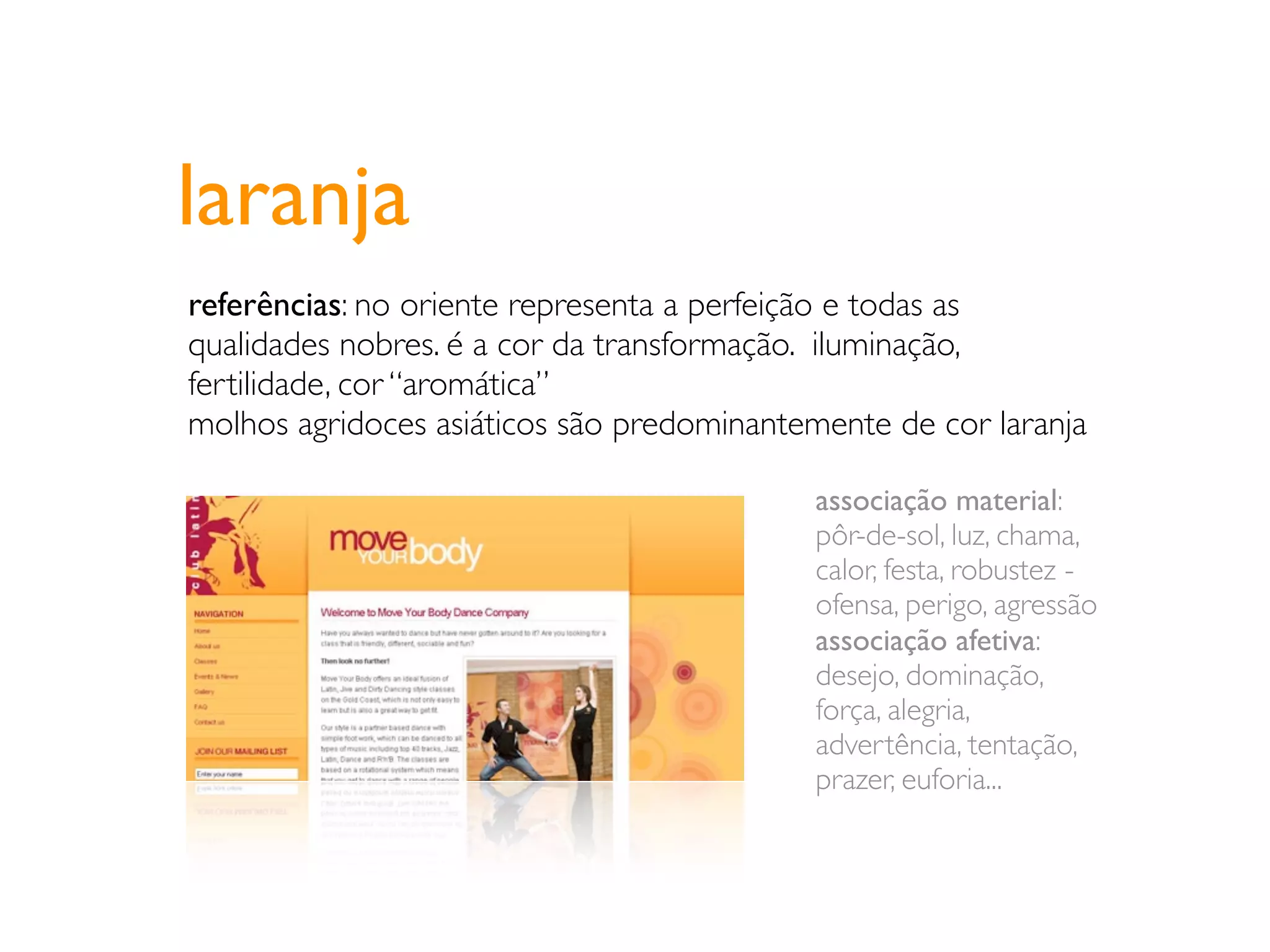 laranja
referências: no oriente representa a perfeição e todas as
qualidades nobres. é a cor da transformação. iluminação,
fertilidade, cor “aromática”
molhos agridoces asiáticos são predominantemente de cor laranja

                                           associação material:
                                           pôr-de-sol, luz, chama,
                                           calor, festa, robustez -
                                           ofensa, perigo, agressão
                                           associação afetiva:
                                           desejo, dominação,
                                           força, alegria,
                                           advertência, tentação,
                                           prazer, euforia...
 