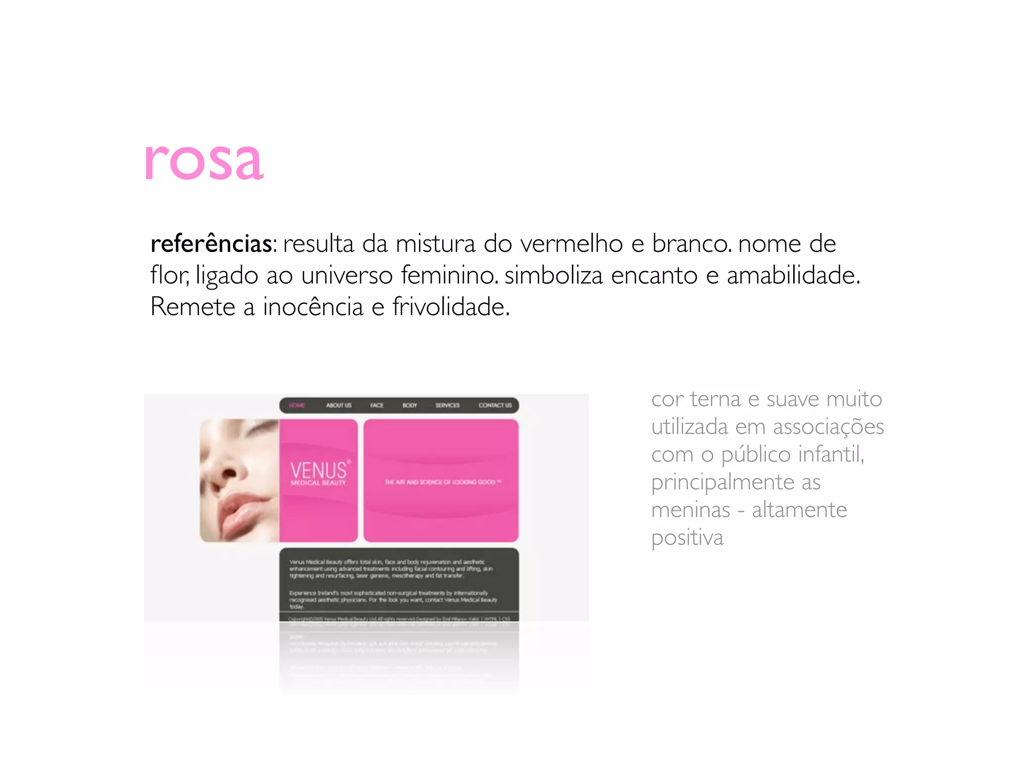 rosa
referências: resulta da mistura do vermelho e branco. nome de
ﬂor, ligado ao universo feminino. simboliza encanto e amabilidade.
Remete a inocência e frivolidade.


                                              cor terna e suave muito
                                              utilizada em associações
                                              com o público infantil,
                                              principalmente as
                                              meninas - altamente
                                              positiva
 