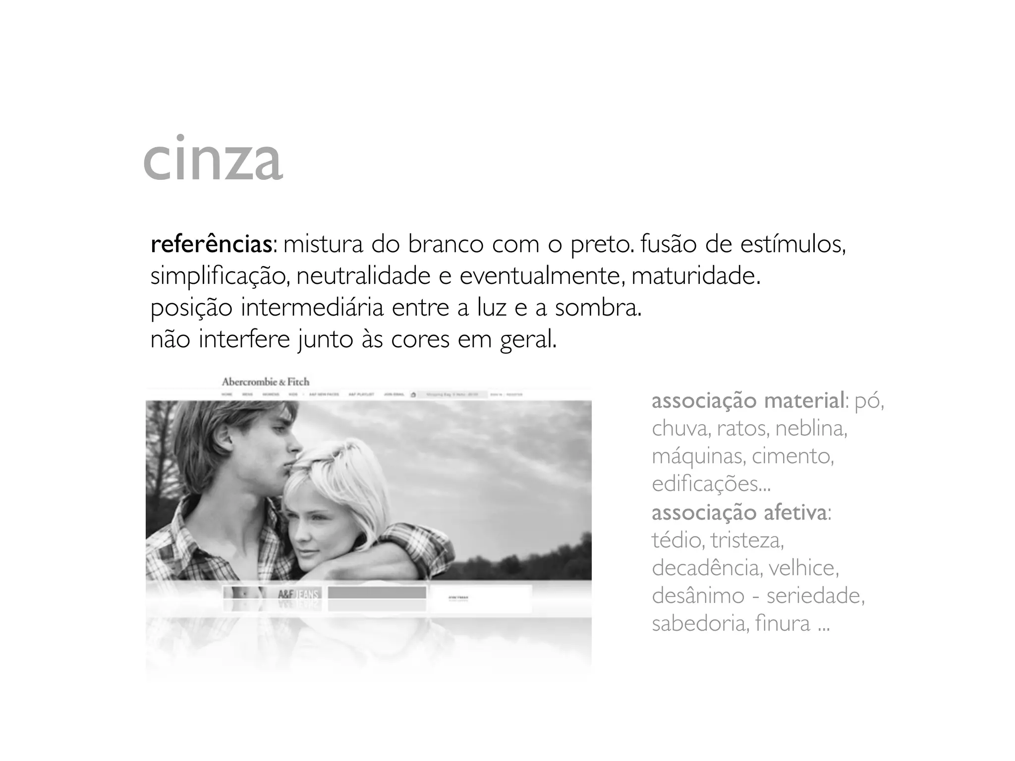 cinza
referências: mistura do branco com o preto. fusão de estímulos,
simpliﬁcação, neutralidade e eventualmente, maturidade.
posição intermediária entre a luz e a sombra.
não interfere junto às cores em geral.

                                             associação material: pó,
                                             chuva, ratos, neblina,
                                             máquinas, cimento,
                                             ediﬁcações...
                                             associação afetiva:
                                             tédio, tristeza,
                                             decadência, velhice,
                                             desânimo - seriedade,
                                             sabedoria, ﬁnura ...
 