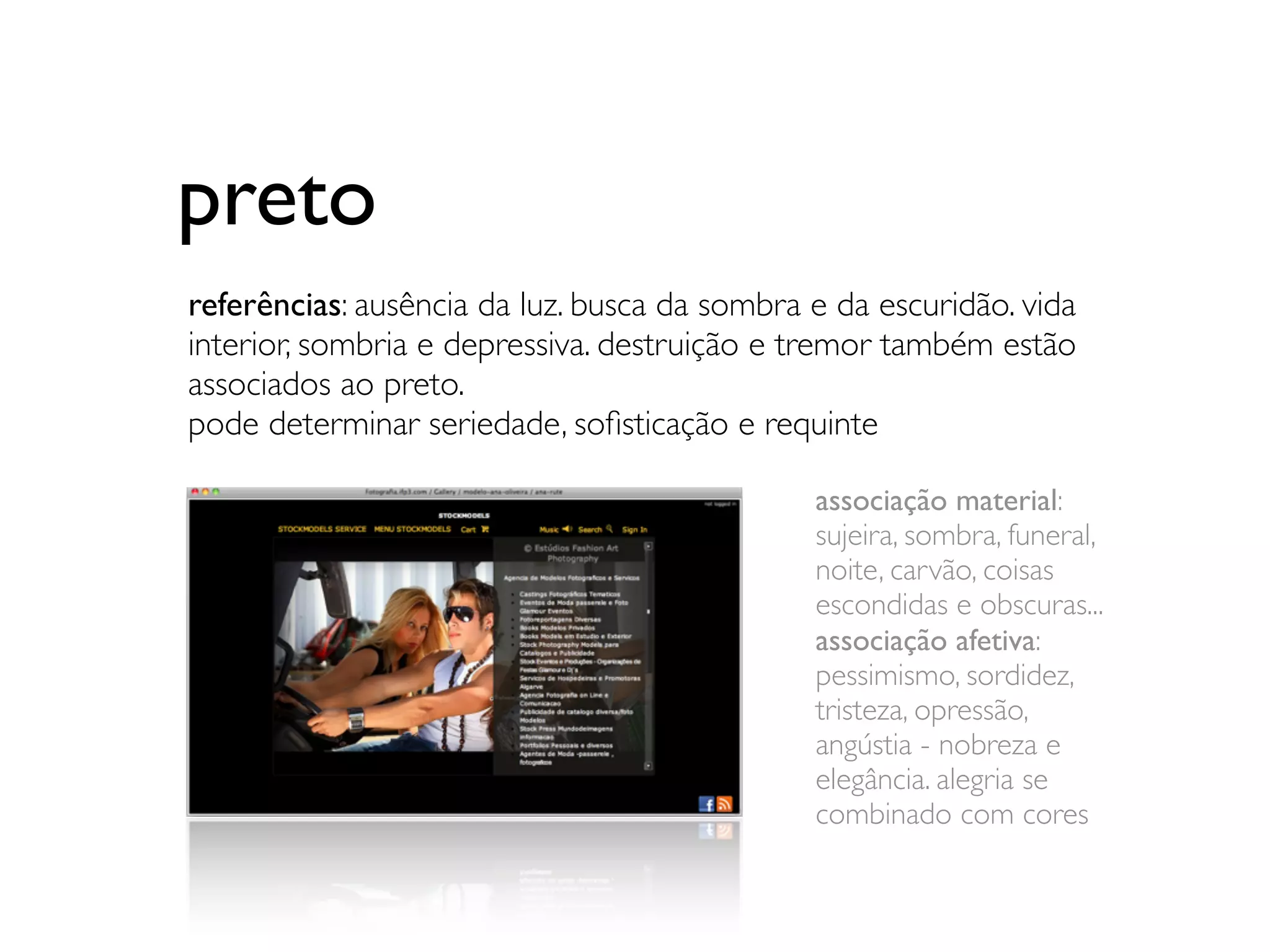 preto
referências: ausência da luz. busca da sombra e da escuridão. vida
interior, sombria e depressiva. destruição e tremor também estão
associados ao preto.
pode determinar seriedade, soﬁsticação e requinte

                                              associação material:
                                              sujeira, sombra, funeral,
                                              noite, carvão, coisas
                                              escondidas e obscuras...
                                              associação afetiva:
                                              pessimismo, sordidez,
                                              tristeza, opressão,
                                              angústia - nobreza e
                                              elegância. alegria se
                                              combinado com cores
 