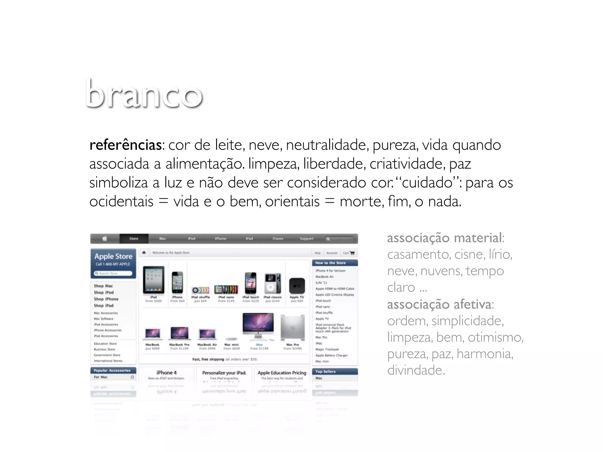 branco
referências: cor de leite, neve, neutralidade, pureza, vida quando
associada a alimentação. limpeza, liberdade, criatividade, paz
simboliza a luz e não deve ser considerado cor. “cuidado”: para os
ocidentais = vida e o bem, orientais = morte, ﬁm, o nada.

                                              associação material:
                                              casamento, cisne, lírio,
                                              neve, nuvens, tempo
                                              claro ...
                                              associação afetiva:
                                              ordem, simplicidade,
                                              limpeza, bem, otimismo,
                                              pureza, paz, harmonia,
                                              divindade.
 
