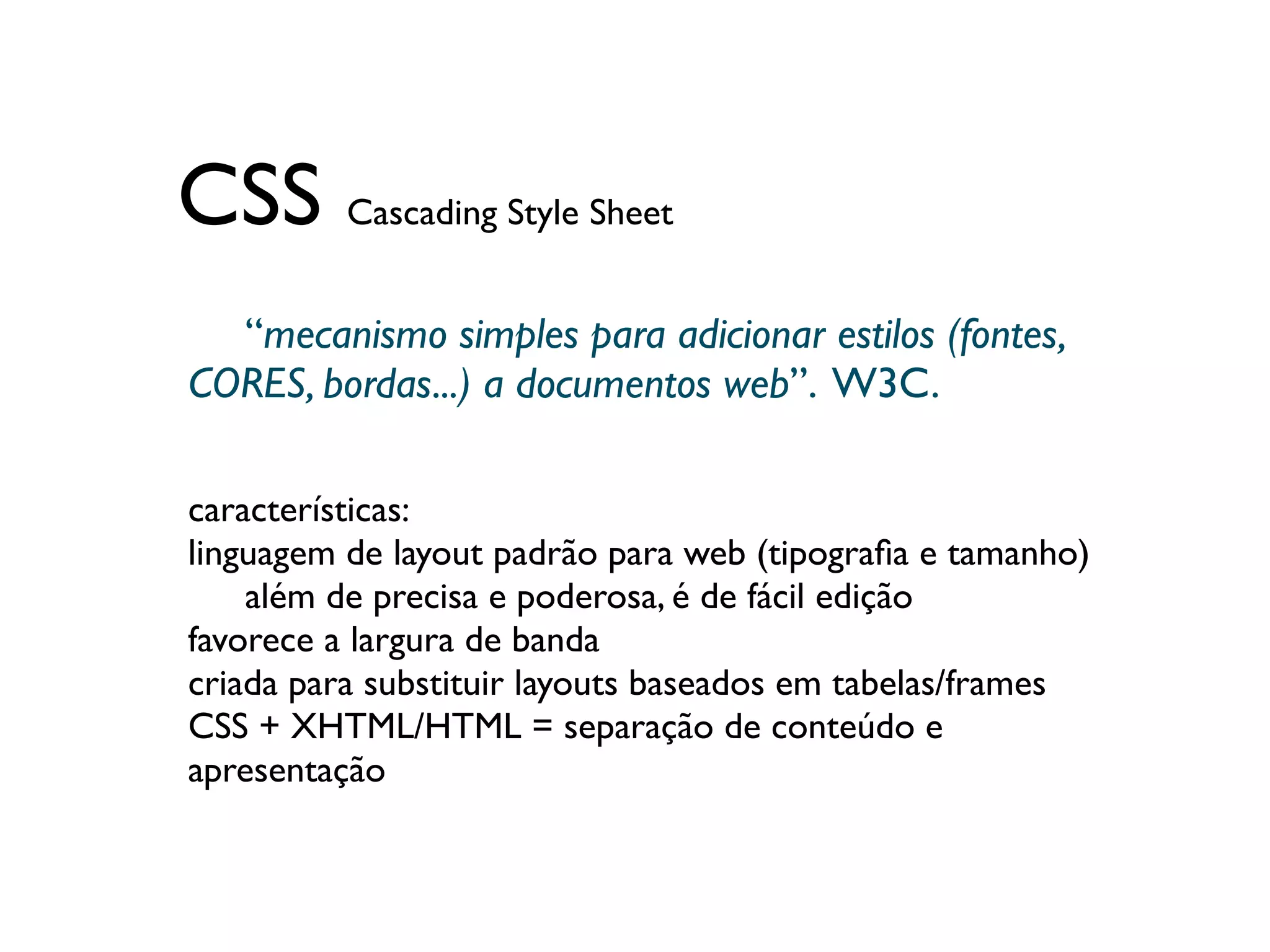 CSS Cascading Style Sheet
  “mecanismo simples para adicionar estilos (fontes,
	

CORES, bordas...) a documentos web”. W3C.

características:
linguagem de layout padrão para web (tipograﬁa e tamanho)
	

 além de precisa e poderosa, é de fácil edição
favorece a largura de banda
criada para substituir layouts baseados em tabelas/frames
CSS + XHTML/HTML = separação de conteúdo e
apresentação
 