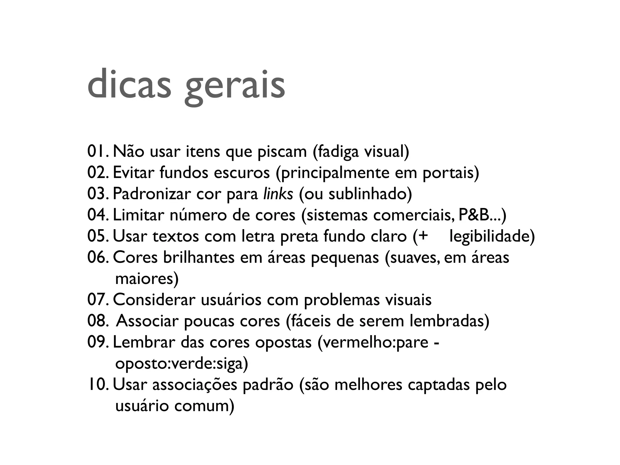 dicas gerais
01. Não usar itens que piscam (fadiga visual)
02. Evitar fundos escuros (principalmente em portais)
03. Padronizar cor para links (ou sublinhado)
04. Limitar número de cores (sistemas comerciais, P&B...)
05. Usar textos com letra preta fundo claro (+ 	

 legibilidade)
06. Cores brilhantes em áreas pequenas (suaves, em áreas
	

 maiores)
07. Considerar usuários com problemas visuais
08. Associar poucas cores (fáceis de serem lembradas)
09. Lembrar das cores opostas (vermelho:pare -
	

 oposto:verde:siga)
10. Usar associações padrão (são melhores captadas pelo
	

 usuário comum)
 