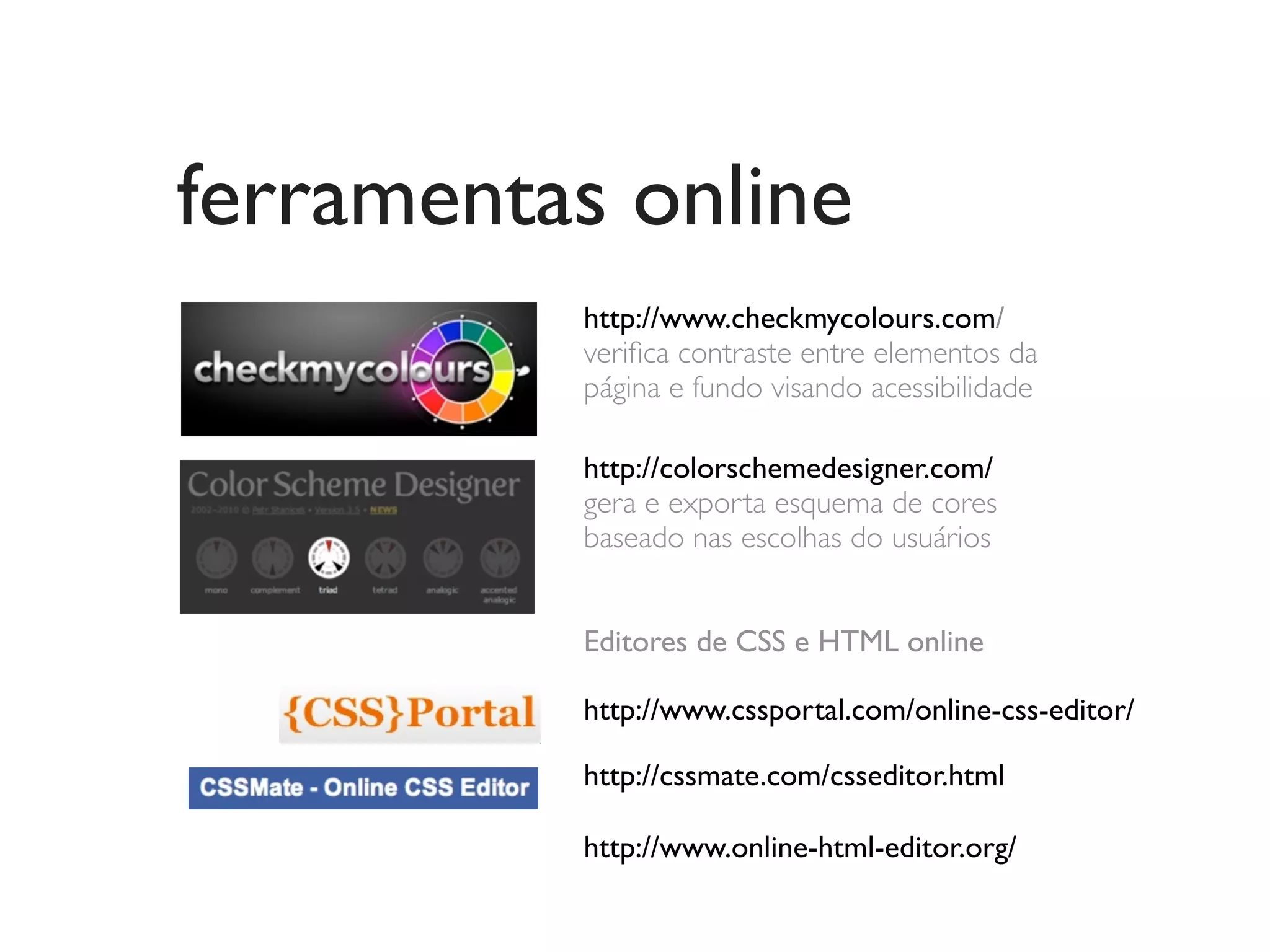 ferramentas online
          http://www.checkmycolours.com/
          veriﬁca contraste entre elementos da
          página e fundo visando acessibilidade

          http://colorschemedesigner.com/
          gera e exporta esquema de cores
          baseado nas escolhas do usuários


          Editores de CSS e HTML online

          http://www.cssportal.com/online-css-editor/

          http://cssmate.com/csseditor.html

          http://www.online-html-editor.org/
 