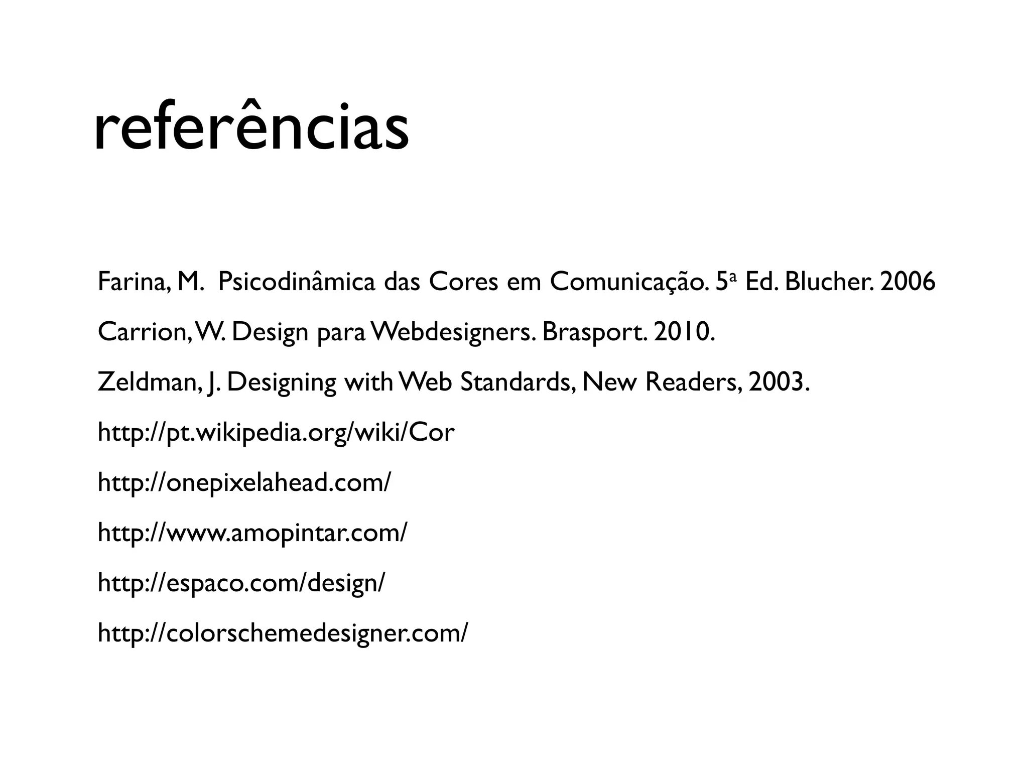 referências
Farina, M. Psicodinâmica das Cores em Comunicação. 5a Ed. Blucher. 2006
Carrion, W. Design para Webdesigners. Brasport. 2010.
Zeldman, J. Designing with Web Standards, New Readers, 2003.
http://pt.wikipedia.org/wiki/Cor
http://onepixelahead.com/
http://www.amopintar.com/
http://espaco.com/design/
http://colorschemedesigner.com/
 