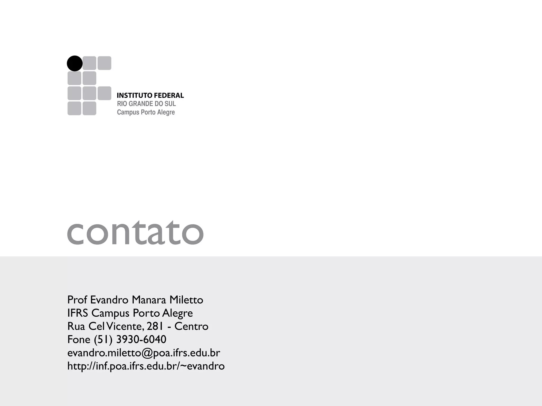 Escalas de Cinza




                     INSTITUTO FEDERAL
                   INSTITUTO FEDERAL DE
                     RIO GRANDE DO SUL
                   EDUCAÇÃO, CIÊNCIA E TECNOLOGIA
                     Campus Porto Alegre




Versão Escalas de Cinza

  100% K
  30% K




 contato
 Prof Evandro Manara Miletto
 IFRS Campus Porto Alegre
 Rua Cel Vicente, 281 - Centro
 Fone (51) 3930-6040
 evandro.miletto@poa.ifrs.edu.br
 http://inf.poa.ifrs.edu.br/~evandro
 