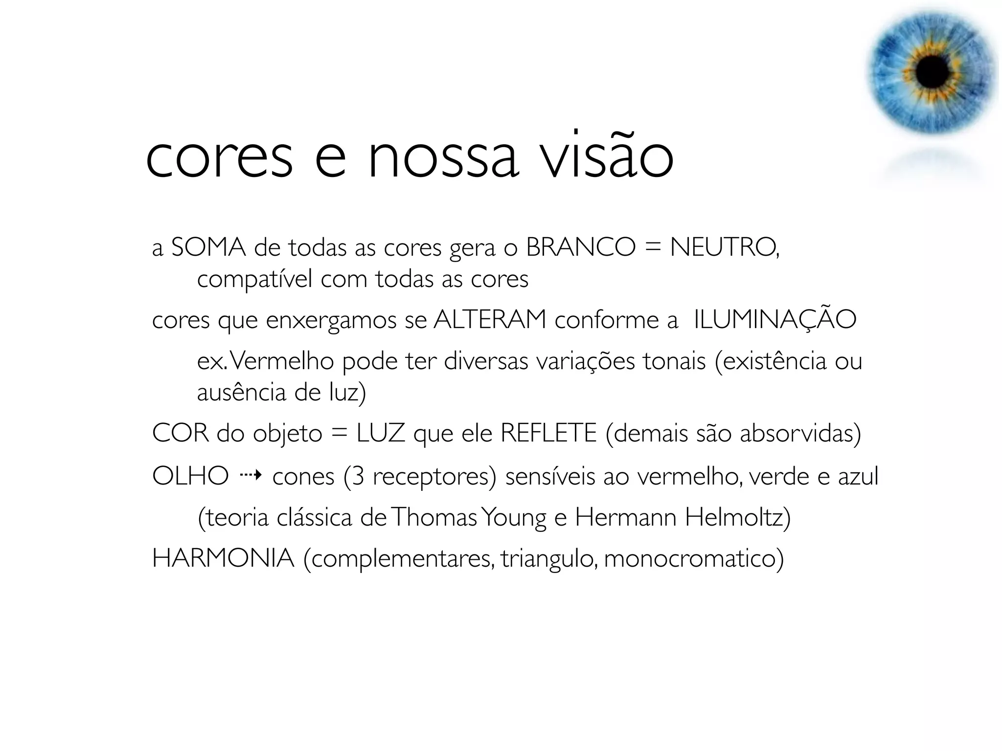 cores e nossa visão
a SOMA de todas as cores gera o BRANCO = NEUTRO,
	

 compatível com todas as cores
cores que enxergamos se ALTERAM conforme a ILUMINAÇÃO
	

 ex. Vermelho pode ter diversas variações tonais (existência ou
	

 ausência de luz)
COR do objeto = LUZ que ele REFLETE (demais são absorvidas)
OLHO ⇢ cones (3 receptores) sensíveis ao vermelho, verde e azul
	

 (teoria clássica de Thomas Young e Hermann Helmoltz)
HARMONIA (complementares, triangulo, monocromatico)
 