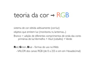 teoria da cor ⇾ RGB
sistema de cor obtida aditivamente (cor-luz)
objetos que emitem luz (monitores, tv, lanternas...)
Branco = adição de diferentes comprimentos de onda das cores
	

 primárias de luz Vermelho + Azul (cobalto) + Verde


Red, Green, Blue - formas de uso na Web:
 - VALOR dos canais RGB (de 0 a 255 e em em Hexadecimal)
 