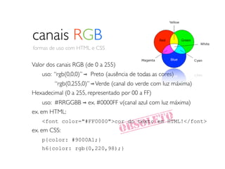 canais RGB
 formas de uso com HTML e CSS


Valor dos canais RGB (de 0 a 255)
	

   uso: “rgb(0,0,0)” ⇾ Preto (ausência de todas as cores)
	

 	

 “rgb(0,255,0)” ⇾ Verde (canal do verde com luz máxima)
Hexadecimal (0 a 255, representado por 00 a FF)
	

 uso: #RRGGBB ⇾ ex. #0000FF v(canal azul com luz máxima)
ex. em HTML:
                                          LETO
	

 <font color="#FF0000">cor do texto em HTML!</font>
ex. em CSS:                           OBSO
	

 p{color: #9000A1;}
      h6{color: rgb(0,220,98);}
 