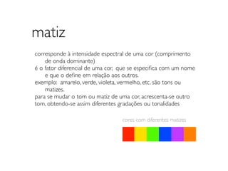 matiz
corresponde à intensidade espectral de uma cor (comprimento
	

 de onda dominante)
é o fator diferencial de uma cor, que se especiﬁca com um nome
	

 e que o deﬁne em relação aos outros.
exemplo: amarelo, verde, violeta, vermelho, etc. são tons ou
	

 matizes.
para se mudar o tom ou matiz de uma cor, acrescenta-se outro
tom, obtendo-se assim diferentes gradações ou tonalidades

                                 cores com diferentes matizes
 