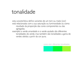 tonalidade
esta característica deﬁne variantes de um tom ou matiz (cor)
está relacionadas com a sua saturação ou luminosidade ou como
	

 resultado da proporção das cores componentes ou das
	

 agregadas.
exemplo: o verde amarelado e o verde azulado são diferentes
	

 tonalidades do verde, mas também são tonalidades a gama de
	

 verdes obtida a partir da cor pura.


                                 cores com diferentes tonalidades
 