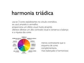 harmonia triádica
usa-se 3 cores eqüidistantes no circulo cromático.
ex. azul, amarelo e vermelho.
proporciona um efeito visual muito atraente.
oferece oferece um alto contraste visual e conserva o balanço
e a riqueza das cores



                               menos contrastante que o
                               esquema de cores
                               complementares,
                               mais balançado e harmonioso
 