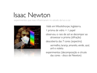 Isaac Newton
experimentos que mais inﬂuenciaram no estudo da luz e cor

                                1666 em Woolsthorpe, Inglaterra.
                                1 prisma de vidro + 1 papel
                                observou o raio de sol se decompor ao
                                	

 atravessar o prisma (difração)
                                descoberta das 7 cores (espectro)
                                	

 vermelho, laranja, amarelo, verde, 	

                                                                       azul,
                                	

 anil e violeta
                                experimentos (decomposição e círculo
                                	

 das cores - disco de Newton)
 
